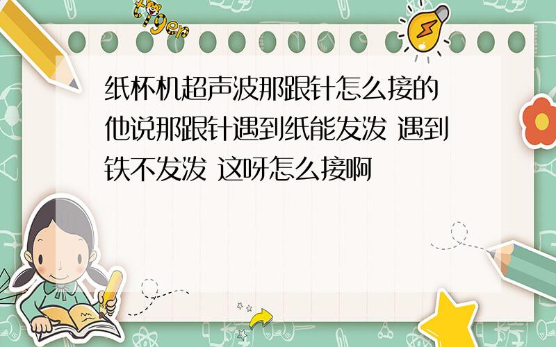 纸杯机超声波那跟针怎么接的 他说那跟针遇到纸能发泼 遇到铁不发泼 这呀怎么接啊