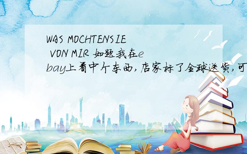 WAS MOCHTENSIE VON MIR 如题我在ebay上看中个东西,店家标了全球送货,可价目表上却只列了德国国内的邮费,于是我用英语问他可不可以送货到法国,他就回了这么一句..