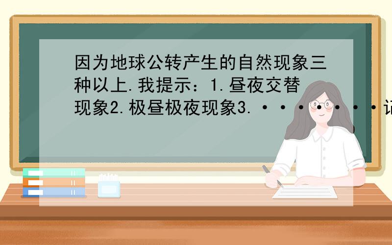 因为地球公转产生的自然现象三种以上.我提示：1.昼夜交替现象2.极昼极夜现象3.·······记住——答案要完整!