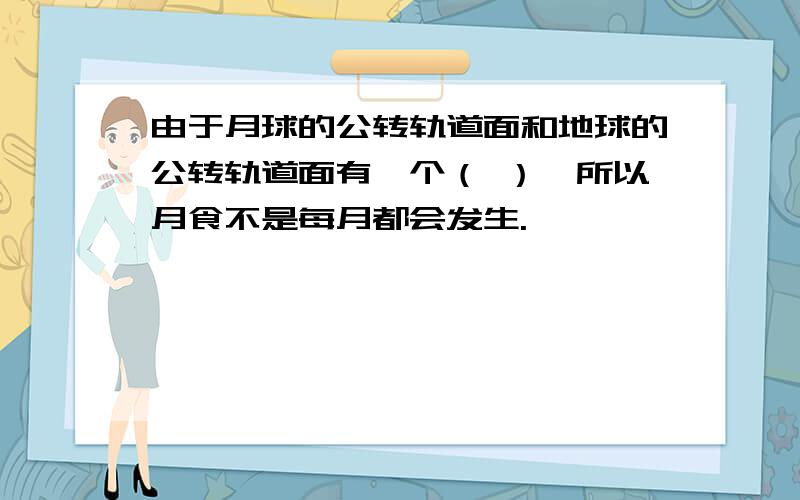 由于月球的公转轨道面和地球的公转轨道面有一个（ ）,所以月食不是每月都会发生.