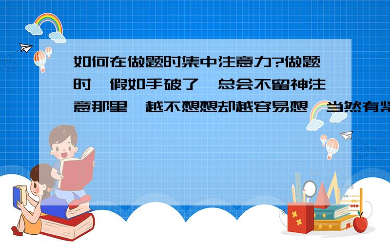 如何在做题时集中注意力?做题时,假如手破了,总会不留神注意那里,越不想想却越容易想,当然有紧迫感,也许你说得对,在答理综和数学时这种感觉很快就消失了,但在大语文时却常常出现,有什