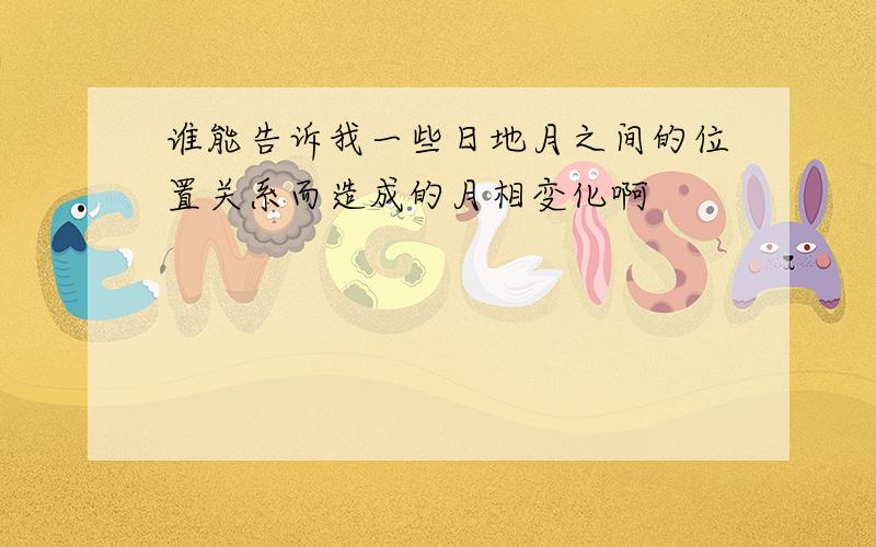 谁能告诉我一些日地月之间的位置关系而造成的月相变化啊