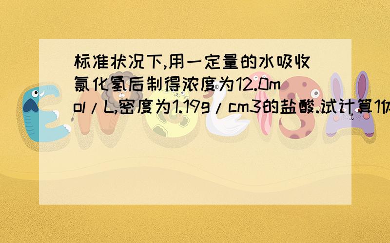 标准状况下,用一定量的水吸收氯化氢后制得浓度为12.0mol/L,密度为1.19g/cm3的盐酸.试计算1体积的氯化氢可制的上述盐酸.（HCL的相对分子质量以36.5计,水的密度以1.00g/cm3计）