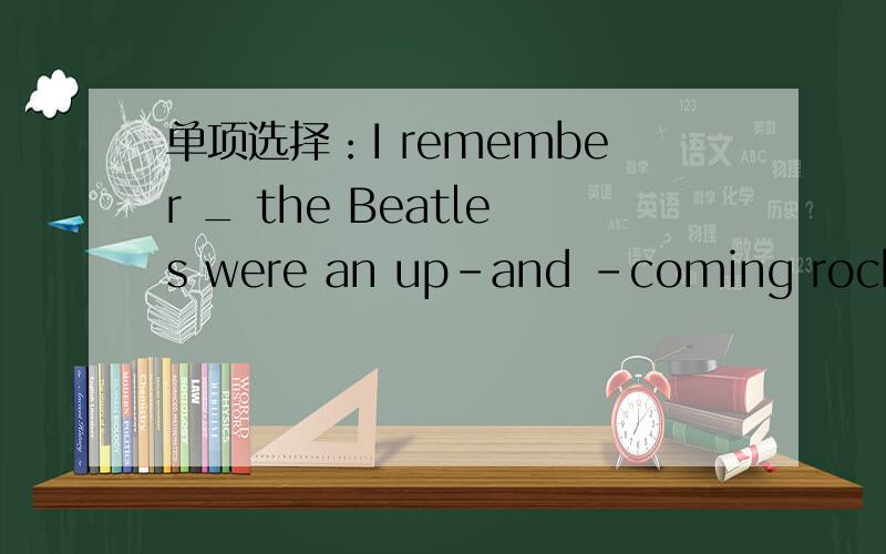 单项选择：I remember _ the Beatles were an up-and -coming rock groupA.which B.whatC.where D.when