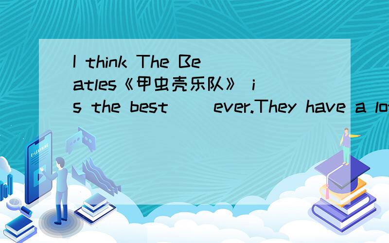 I think The Beatles《甲虫壳乐队》 is the best( )ever.They have a lot of famous( ).My favorite ( )i填括号里的词!I think The Beatles《甲虫壳乐队》 is the best( )ever.They have a lot of famous( ).My favorite ( )in the band is John le