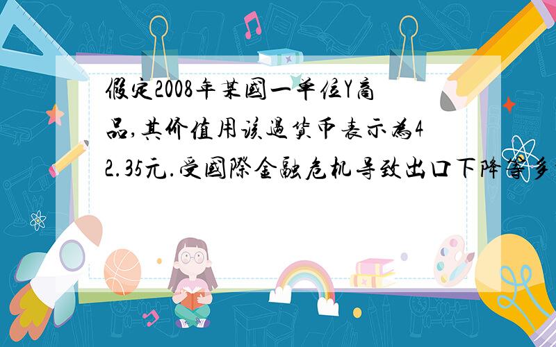 假定2008年某国一单位Y商品,其价值用该过货币表示为42.35元.受国际金融危机导致出口下降等多种因素影响,2009年上半年该国货币价值上升了10%,且Y商品的社会劳动生产率减低20%,从理论上看,在