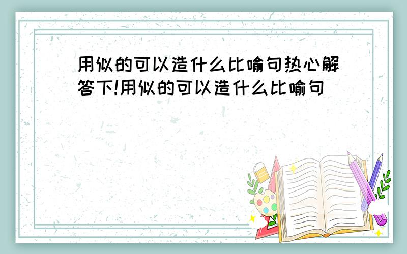 用似的可以造什么比喻句热心解答下!用似的可以造什么比喻句