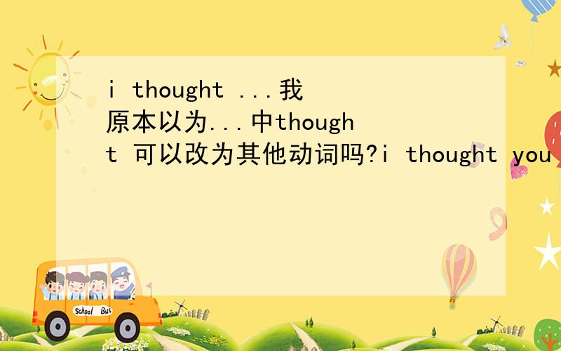 i thought ...我原本以为...中thought 可以改为其他动词吗?i thought you liked it.我原本以为你喜欢,本句中thought可以改为其他动词吗,比如：i believed...我原本相信...