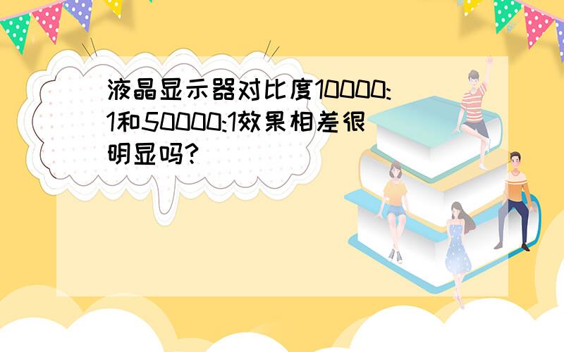 液晶显示器对比度10000:1和50000:1效果相差很明显吗?