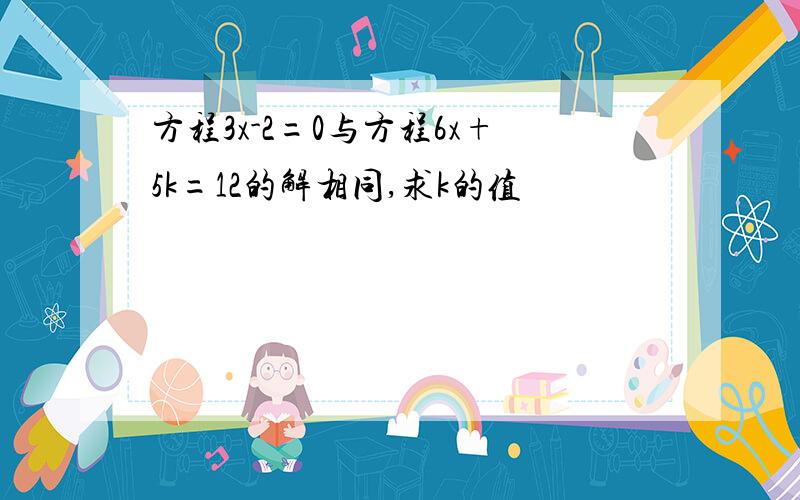 方程3x-2=0与方程6x+5k=12的解相同,求k的值