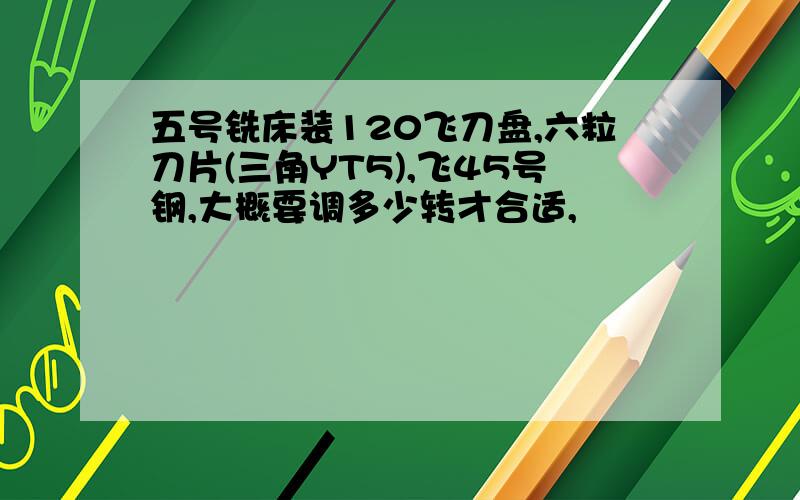 五号铣床装120飞刀盘,六粒刀片(三角YT5),飞45号钢,大概要调多少转才合适,