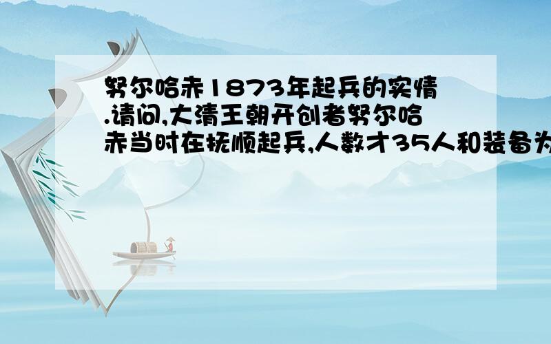 努尔哈赤1873年起兵的实情.请问,大清王朝开创者努尔哈赤当时在抚顺起兵,人数才35人和装备为13副铠甲,征讨女真的明朝将领尼堪外兰,他的盲目起兵也得不到族人的支持,但最后居然取胜,统一