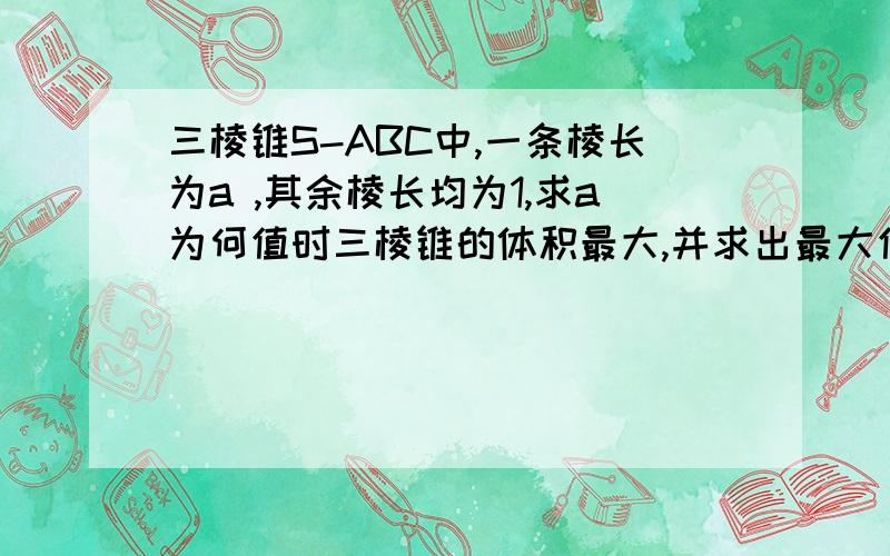 三棱锥S-ABC中,一条棱长为a ,其余棱长均为1,求a为何值时三棱锥的体积最大,并求出最大值.