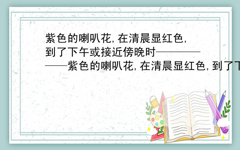 紫色的喇叭花,在清晨显红色,到了下午或接近傍晚时——————紫色的喇叭花,在清晨显红色,到了下午或接近傍晚时便呈现蓝紫色.这是为甚麽?24小时要答案,