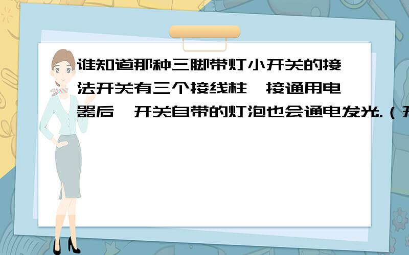 谁知道那种三脚带灯小开关的接法开关有三个接线柱,接通用电器后,开关自带的灯泡也会通电发光.（开关是那种25mm长,18mm宽的,黑边红色塑料来回按的那种）.有谁知道的麻烦帮我解决一下,