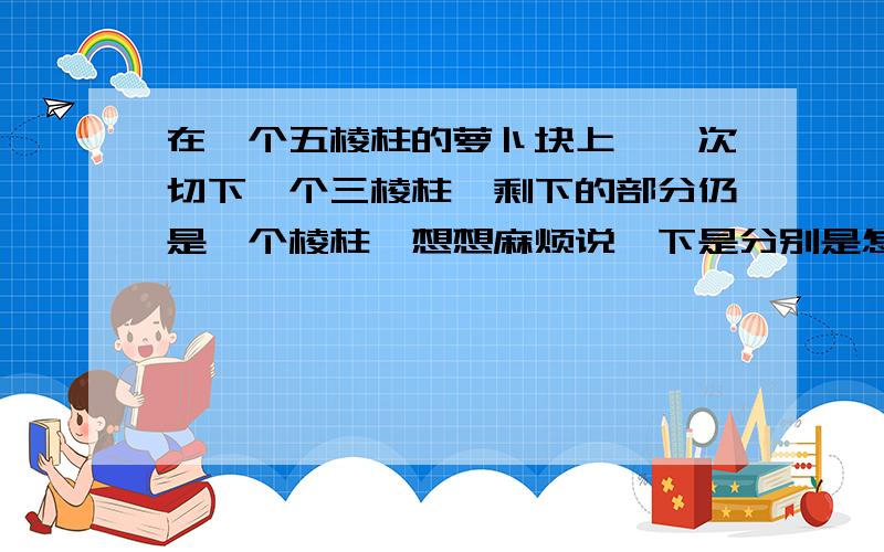 在一个五棱柱的萝卜块上,一次切下一个三棱柱,剩下的部分仍是一个棱柱,想想麻烦说一下是分别是怎么切的,在一个五棱柱的萝卜块上，一次切下一个三棱柱，剩下的部分仍是一个棱柱，想想