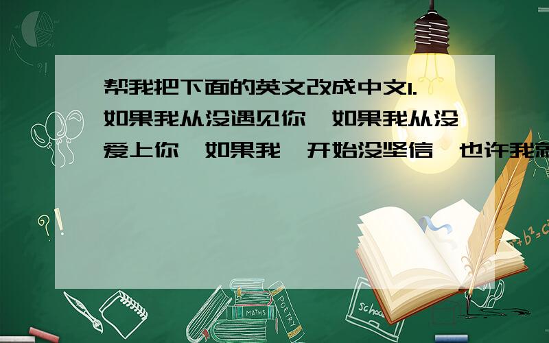 帮我把下面的英文改成中文1.如果我从没遇见你,如果我从没爱上你,如果我一开始没坚信,也许我就不会是现在的这个自己.2.明知你心里没有我,也永远做不到你想要得那个,却不由自主让你看到