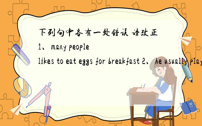 下列句中各有一处错误 请改正1、many people likes to eat eggs for breakfast 2、he usually plays the piano at the moring3、can you tell about your school4、best wish to you thank you 5、what time do you go to see a movie?on sunday