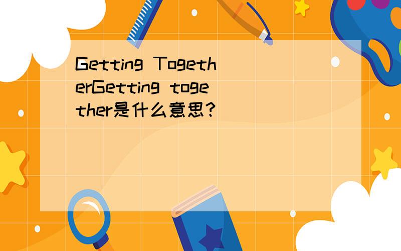 Getting TogetherGetting together是什么意思?