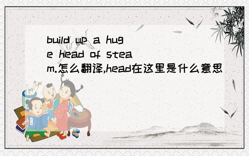 build up a huge head of steam.怎么翻译,head在这里是什么意思