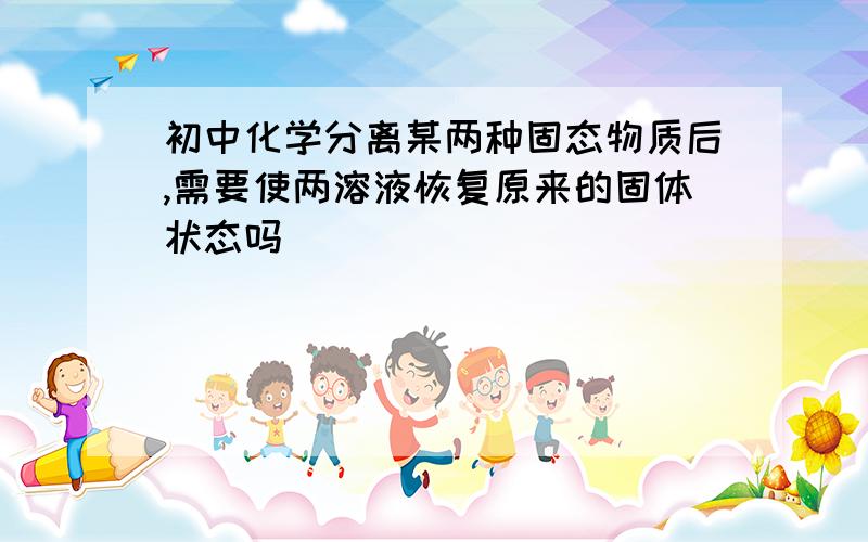 初中化学分离某两种固态物质后,需要使两溶液恢复原来的固体状态吗