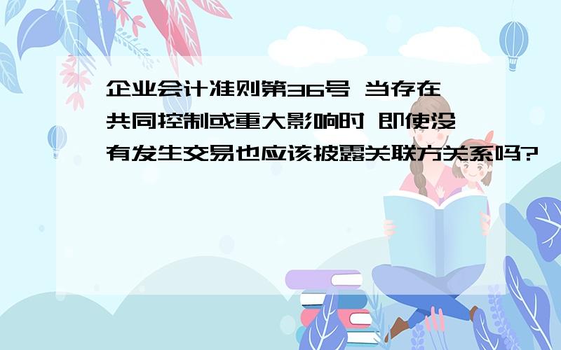 企业会计准则第36号 当存在共同控制或重大影响时 即使没有发生交易也应该披露关联方关系吗?