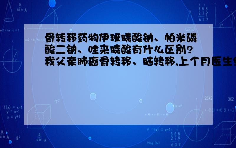 骨转移药物伊班膦酸钠、帕米磷酸二钠、唑来膦酸有什么区别?我父亲肺癌骨转移、脑转移,上个月医生给开了帕米磷酸二钠输了一次,大夫说让一个月输一次,因为这几天我没带着我爸,我姐带