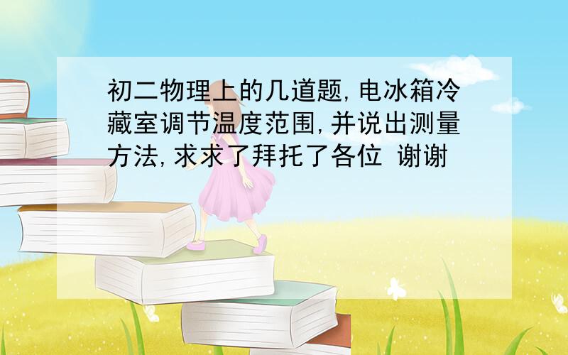 初二物理上的几道题,电冰箱冷藏室调节温度范围,并说出测量方法,求求了拜托了各位 谢谢