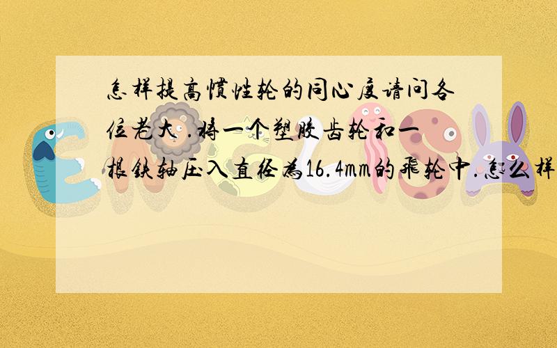 怎样提高惯性轮的同心度请问各位老大 .将一个塑胶齿轮和一根铁轴压入直径为16.4mm的飞轮中.怎么样才能保证飞轮的径向跳动在0.04mm以内.谁能给我一个好的办法.无限感激