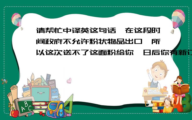 请帮忙中译英这句话,在这段时间政府不允许粉状物品出口,所以这次送不了这面粉给你,日后你有新订单而且可以出口粉末的时候再补给你.不好意思.