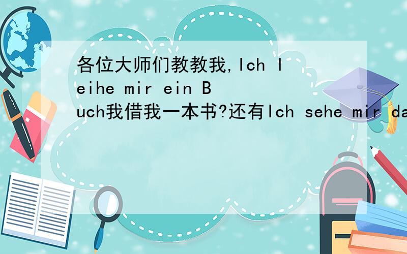 各位大师们教教我,Ich leihe mir ein Buch我借我一本书?还有Ich sehe mir das Bild 请大师们耐心地教教我这个初学者.