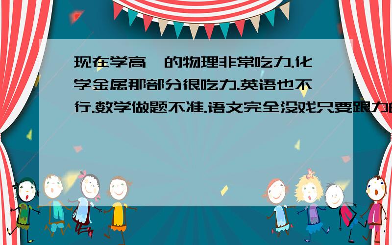 现在学高一的物理非常吃力.化学金属那部分很吃力.英语也不行.数学做题不准.语文完全没戏只要跟力的题几乎都不会.化学金属反应的方程式生成物弄不明白,配平方程式费劲 现在要分文理,