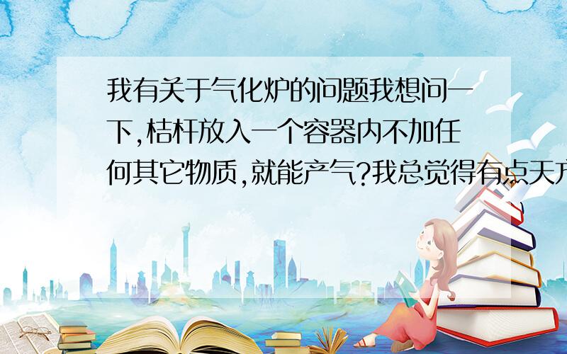 我有关于气化炉的问题我想问一下,桔杆放入一个容器内不加任何其它物质,就能产气?我总觉得有点天方夜谈!