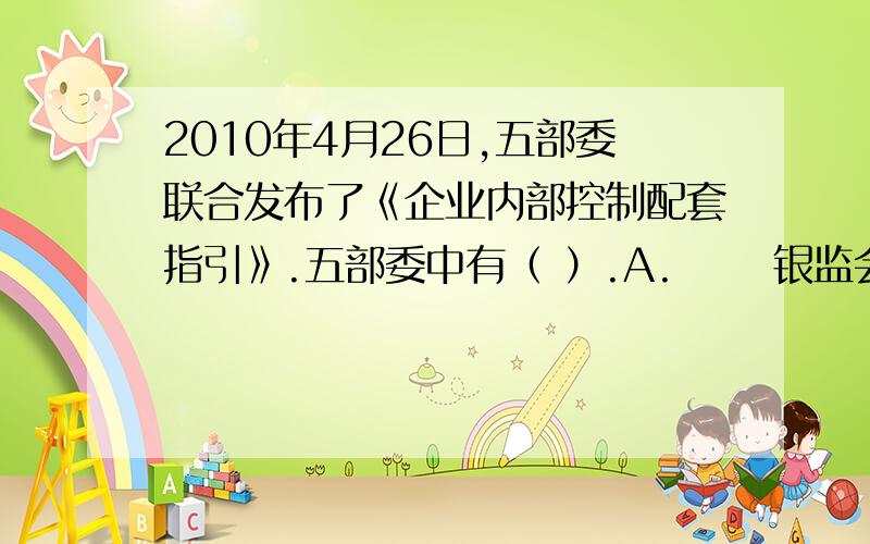 2010年4月26日,五部委联合发布了《企业内部控制配套指引》.五部委中有（ ）.A.      银监会 B.国资委 C.证监会 D.审计署