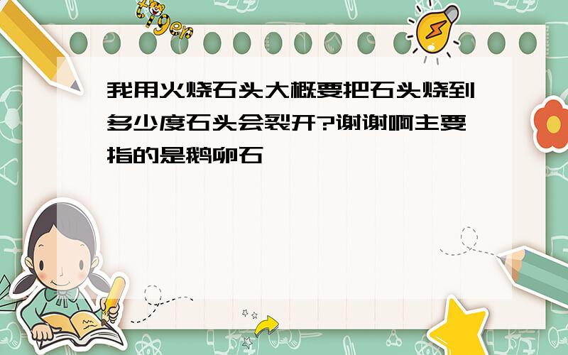 我用火烧石头大概要把石头烧到多少度石头会裂开?谢谢啊主要指的是鹅卵石