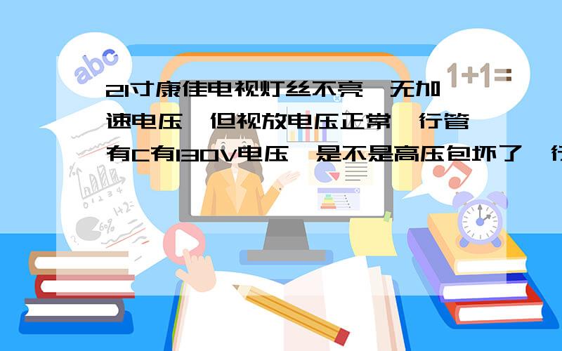 21寸康佳电视灯丝不亮,无加速电压,但视放电压正常,行管有C有130V电压,是不是高压包坏了,行扫描正常吗电源的输出电压都正常,有25V,18V,130V