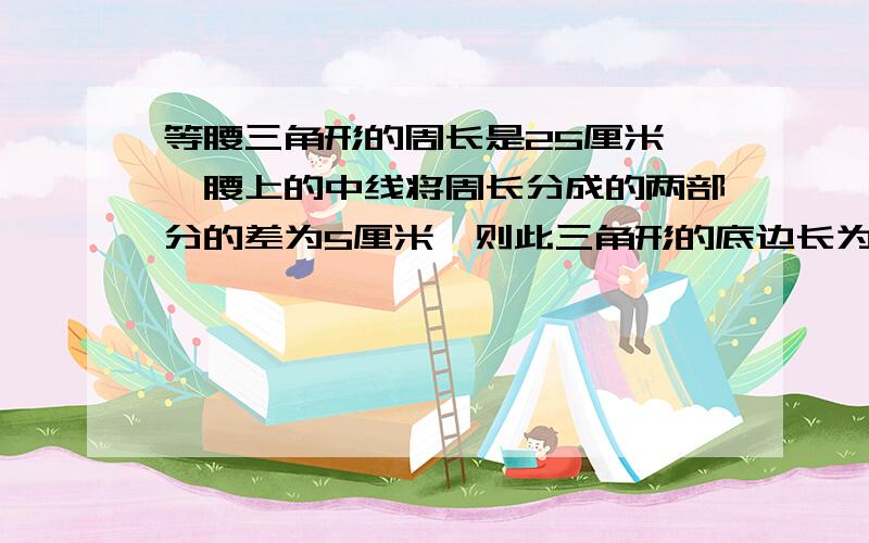 等腰三角形的周长是25厘米,一腰上的中线将周长分成的两部分的差为5厘米,则此三角形的底边长为