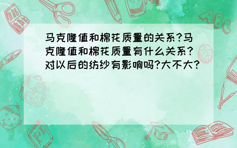 马克隆值和棉花质量的关系?马克隆值和棉花质量有什么关系?对以后的纺纱有影响吗?大不大?