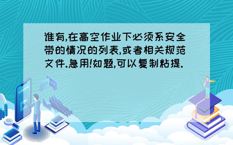 谁有,在高空作业下必须系安全带的情况的列表,或者相关规范文件.急用!如题,可以复制粘提.