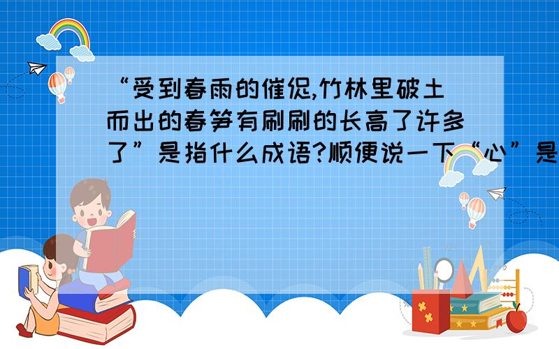 “受到春雨的催促,竹林里破土而出的春笋有刷刷的长高了许多了”是指什么成语?顺便说一下“心”是什么结构的?