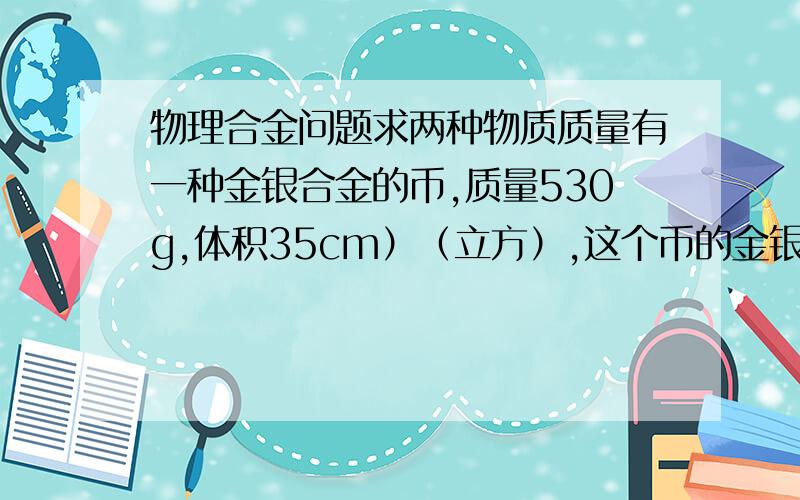 物理合金问题求两种物质质量有一种金银合金的币,质量530g,体积35cm）（立方）,这个币的金银质量各是多少（P金19.3g/CM P银10.5g/cm）