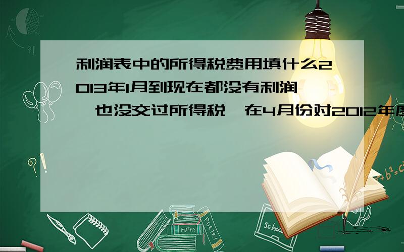 利润表中的所得税费用填什么2013年1月到现在都没有利润,也没交过所得税,在4月份对2012年度调整的时候有160.5元的所得税,做到6月了,分录：借：所得税   160.5                            贷：应交税