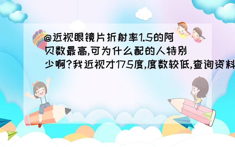 @近视眼镜片折射率1.5的阿贝数最高,可为什么配的人特别少啊?我近视才175度,度数较低,查询资料说1.5的透光最好,1.56最差,可是网上卖的最好的镜片是1.56和1.6的,不考虑价格因素,到底哪个折射