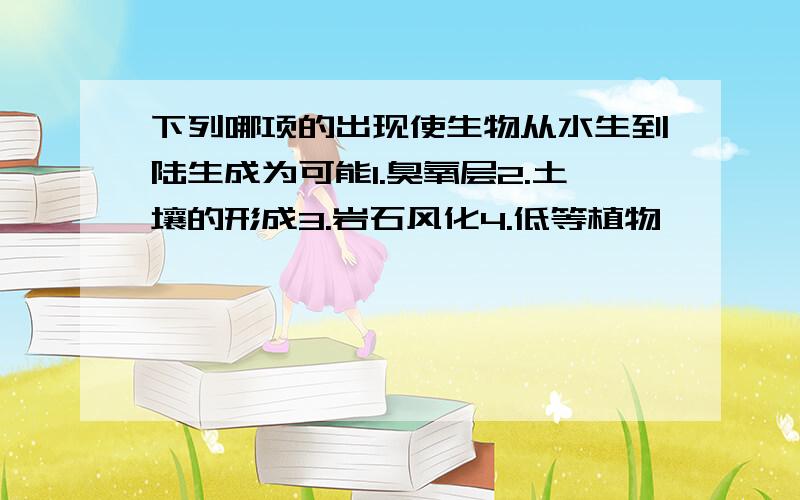 下列哪项的出现使生物从水生到陆生成为可能1.臭氧层2.土壤的形成3.岩石风化4.低等植物