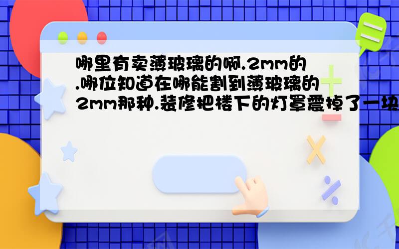 哪里有卖薄玻璃的啊.2mm的.哪位知道在哪能割到薄玻璃的2mm那种.装修把楼下的灯罩震掉了一块.郁闷.各种求啊.