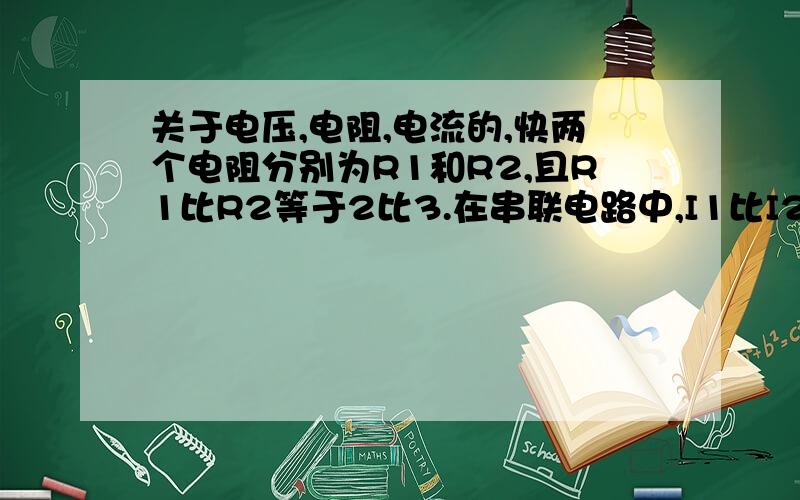 关于电压,电阻,电流的,快两个电阻分别为R1和R2,且R1比R2等于2比3.在串联电路中,I1比I2=几比几,U1比U2=几比几,W1比W2=几比几.在并联中又是多少