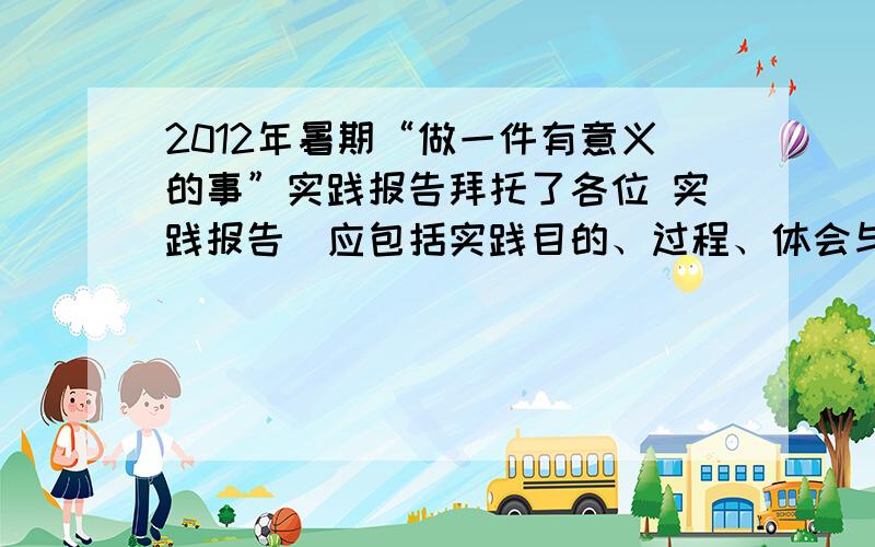 2012年暑期“做一件有意义的事”实践报告拜托了各位 实践报告（应包括实践目的、过程、体会与收获、思考与意义等内容,不少于1500字,可加页）