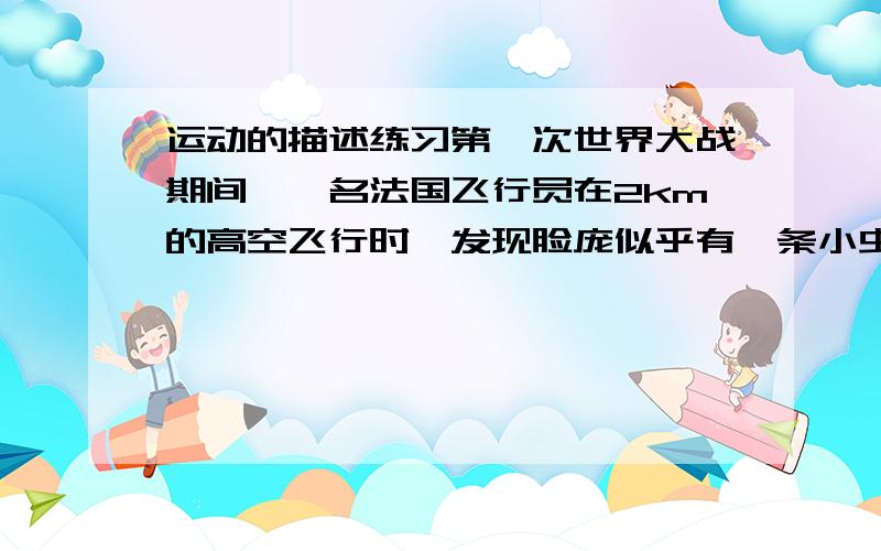 运动的描述练习第一次世界大战期间,一名法国飞行员在2km的高空飞行时,发现脸庞似乎有一条小虫,伸手抓注一看,竟然是颗子弹,此时子弹相对?是运动的 相对?是静止的3Q why