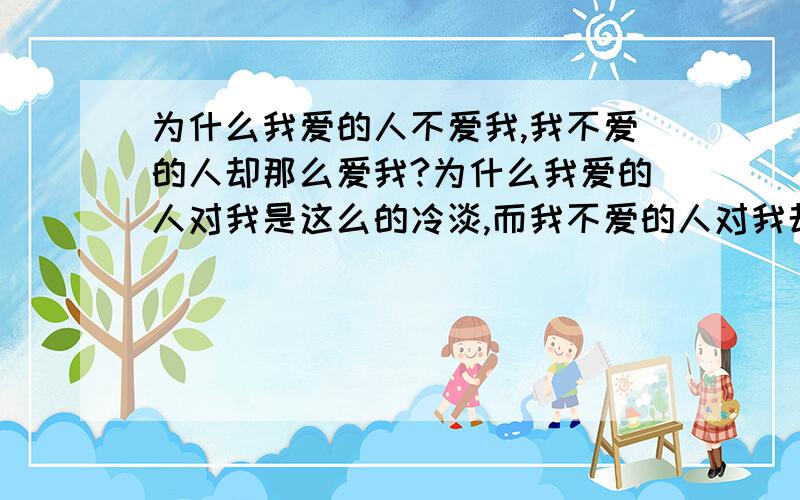 为什么我爱的人不爱我,我不爱的人却那么爱我?为什么我爱的人对我是这么的冷淡,而我不爱的人对我却是这么的无微不至?为什么现实就是这样的无情,爱我的人和我爱的人,我到底该怎么选择?