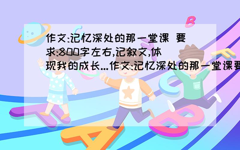 作文:记忆深处的那一堂课 要求:800字左右,记叙文,体现我的成长...作文:记忆深处的那一堂课要求:800字左右,记叙文,体现我的成长的,最好不要写语文课之类的普通课程.另外,复制粘贴可以,但一